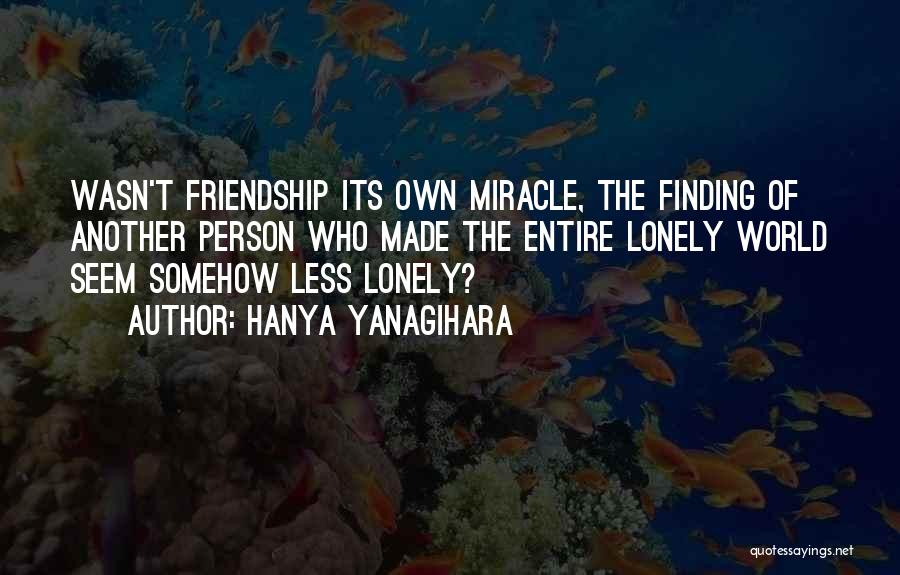 Hanya Yanagihara Quotes: Wasn't Friendship Its Own Miracle, The Finding Of Another Person Who Made The Entire Lonely World Seem Somehow Less Lonely?