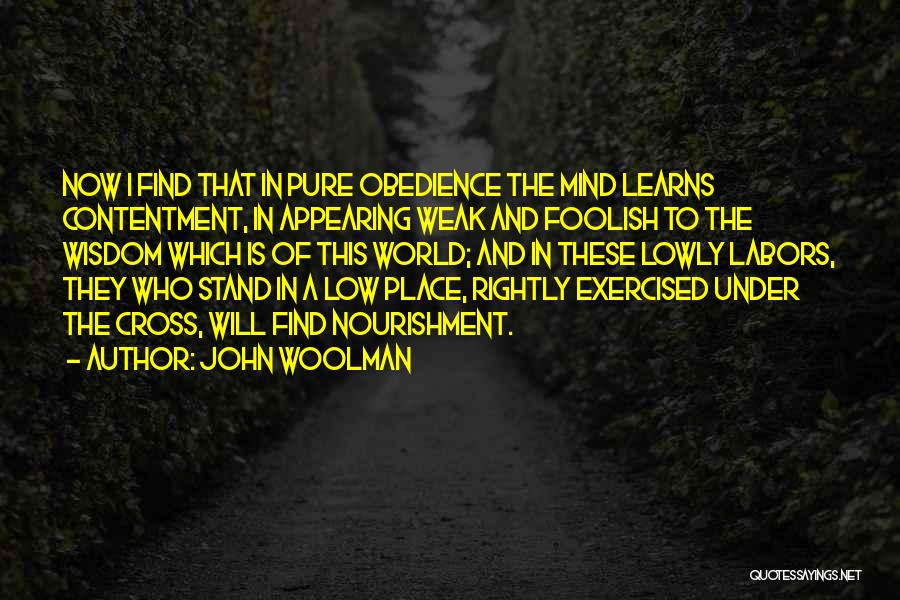 John Woolman Quotes: Now I Find That In Pure Obedience The Mind Learns Contentment, In Appearing Weak And Foolish To The Wisdom Which