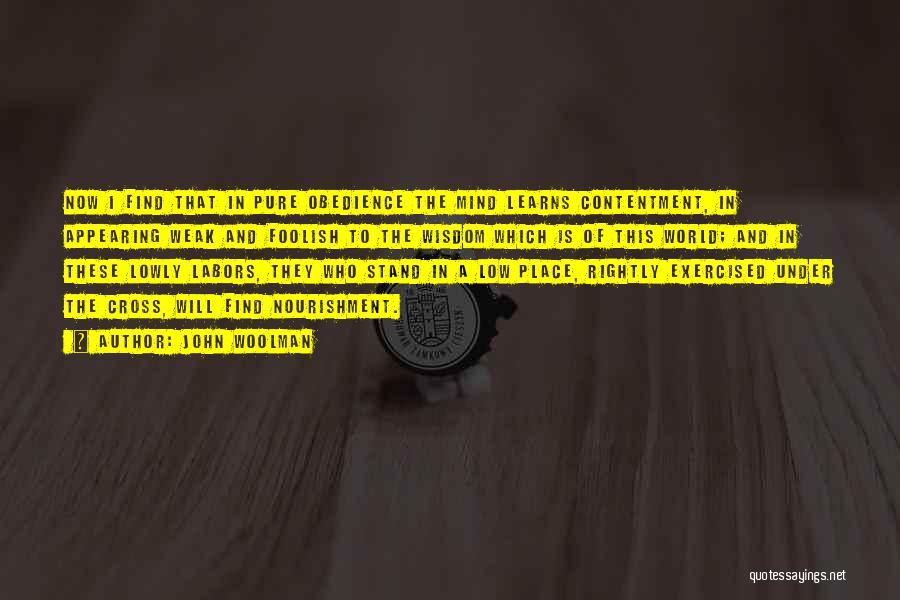 John Woolman Quotes: Now I Find That In Pure Obedience The Mind Learns Contentment, In Appearing Weak And Foolish To The Wisdom Which