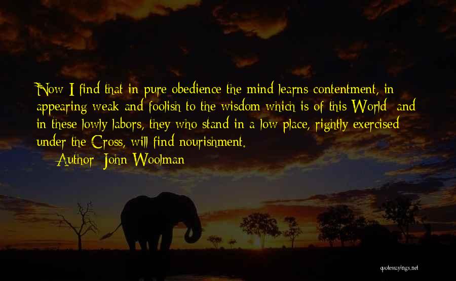 John Woolman Quotes: Now I Find That In Pure Obedience The Mind Learns Contentment, In Appearing Weak And Foolish To The Wisdom Which