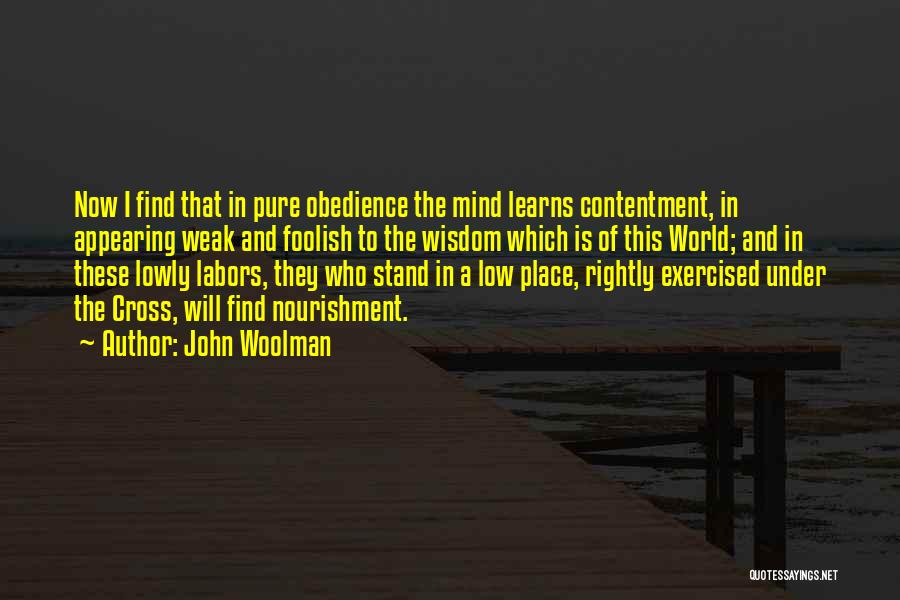 John Woolman Quotes: Now I Find That In Pure Obedience The Mind Learns Contentment, In Appearing Weak And Foolish To The Wisdom Which