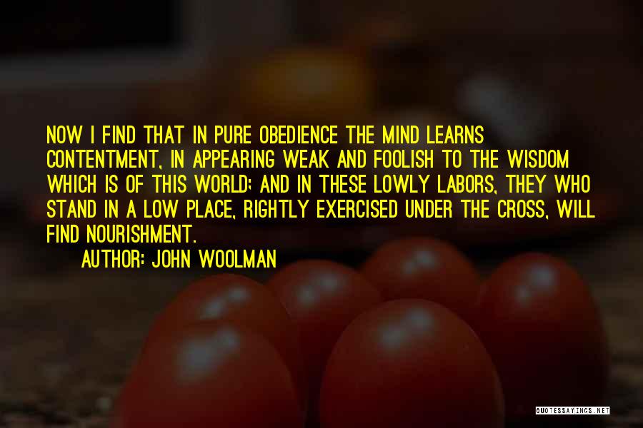 John Woolman Quotes: Now I Find That In Pure Obedience The Mind Learns Contentment, In Appearing Weak And Foolish To The Wisdom Which