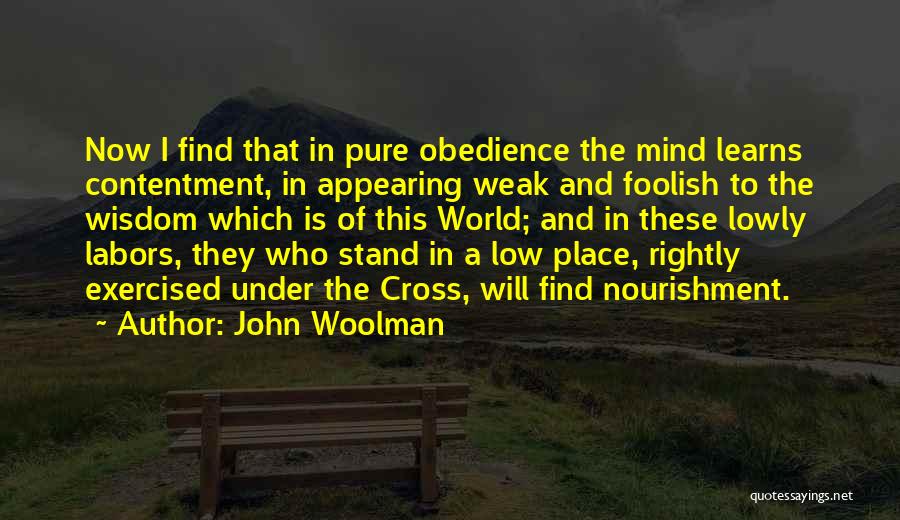 John Woolman Quotes: Now I Find That In Pure Obedience The Mind Learns Contentment, In Appearing Weak And Foolish To The Wisdom Which