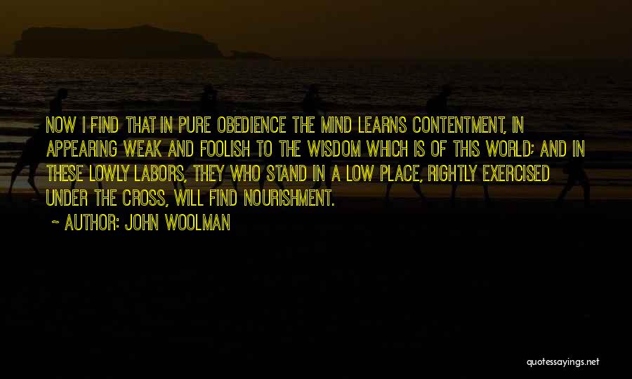 John Woolman Quotes: Now I Find That In Pure Obedience The Mind Learns Contentment, In Appearing Weak And Foolish To The Wisdom Which