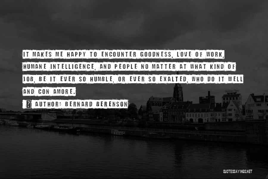 Bernard Berenson Quotes: It Makes Me Happy To Encounter Goodness, Love Of Work, Humane Intelligence, And People No Matter At What Kind Of