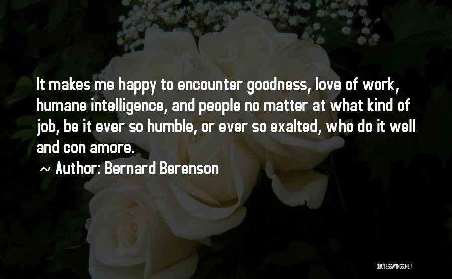 Bernard Berenson Quotes: It Makes Me Happy To Encounter Goodness, Love Of Work, Humane Intelligence, And People No Matter At What Kind Of