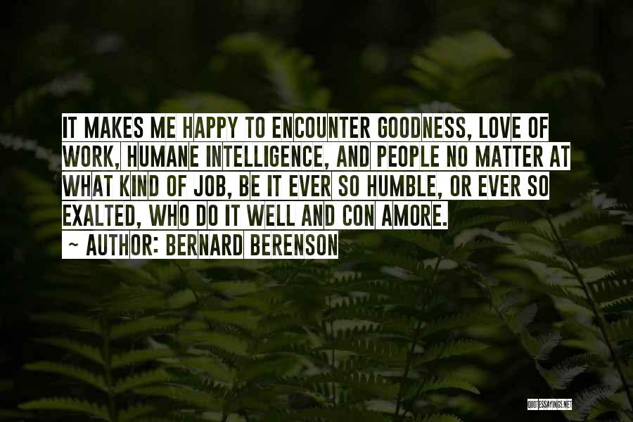 Bernard Berenson Quotes: It Makes Me Happy To Encounter Goodness, Love Of Work, Humane Intelligence, And People No Matter At What Kind Of