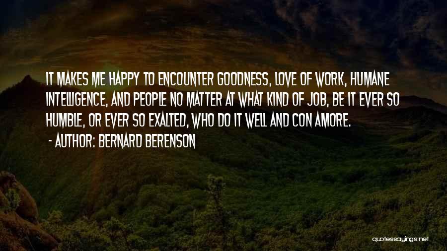 Bernard Berenson Quotes: It Makes Me Happy To Encounter Goodness, Love Of Work, Humane Intelligence, And People No Matter At What Kind Of