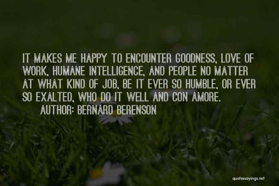 Bernard Berenson Quotes: It Makes Me Happy To Encounter Goodness, Love Of Work, Humane Intelligence, And People No Matter At What Kind Of