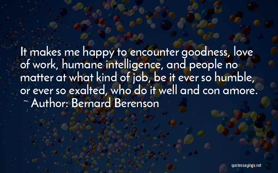 Bernard Berenson Quotes: It Makes Me Happy To Encounter Goodness, Love Of Work, Humane Intelligence, And People No Matter At What Kind Of