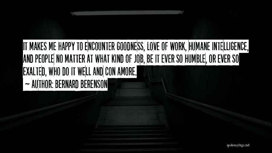 Bernard Berenson Quotes: It Makes Me Happy To Encounter Goodness, Love Of Work, Humane Intelligence, And People No Matter At What Kind Of
