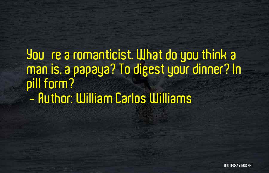 William Carlos Williams Quotes: You're A Romanticist. What Do You Think A Man Is, A Papaya? To Digest Your Dinner? In Pill Form?