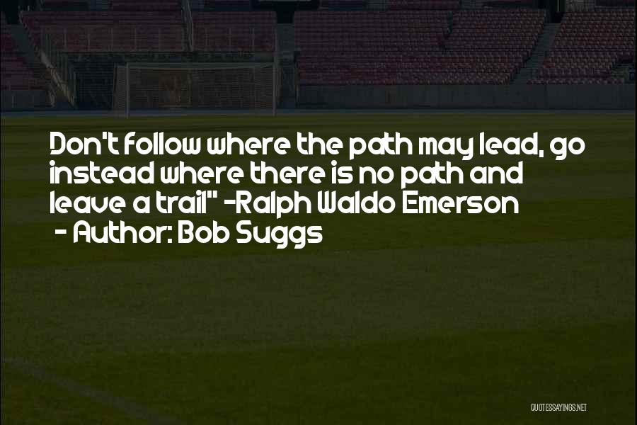 Bob Suggs Quotes: Don't Follow Where The Path May Lead, Go Instead Where There Is No Path And Leave A Trail ~ralph Waldo