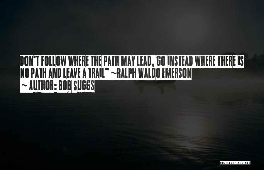 Bob Suggs Quotes: Don't Follow Where The Path May Lead, Go Instead Where There Is No Path And Leave A Trail ~ralph Waldo