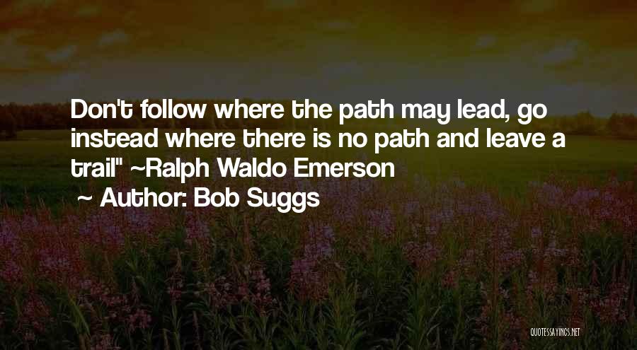 Bob Suggs Quotes: Don't Follow Where The Path May Lead, Go Instead Where There Is No Path And Leave A Trail ~ralph Waldo