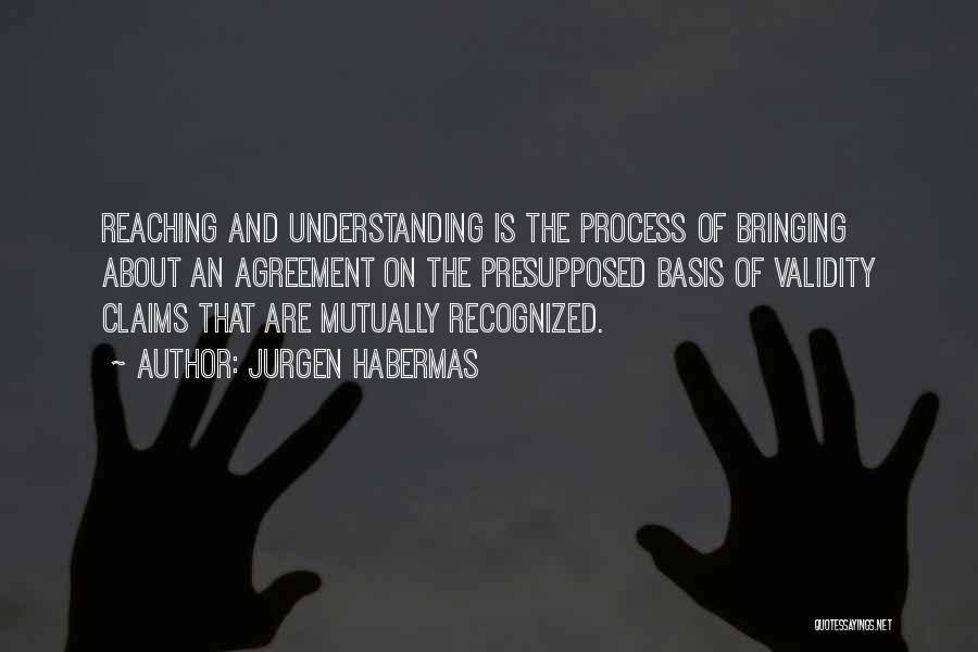 Jurgen Habermas Quotes: Reaching And Understanding Is The Process Of Bringing About An Agreement On The Presupposed Basis Of Validity Claims That Are