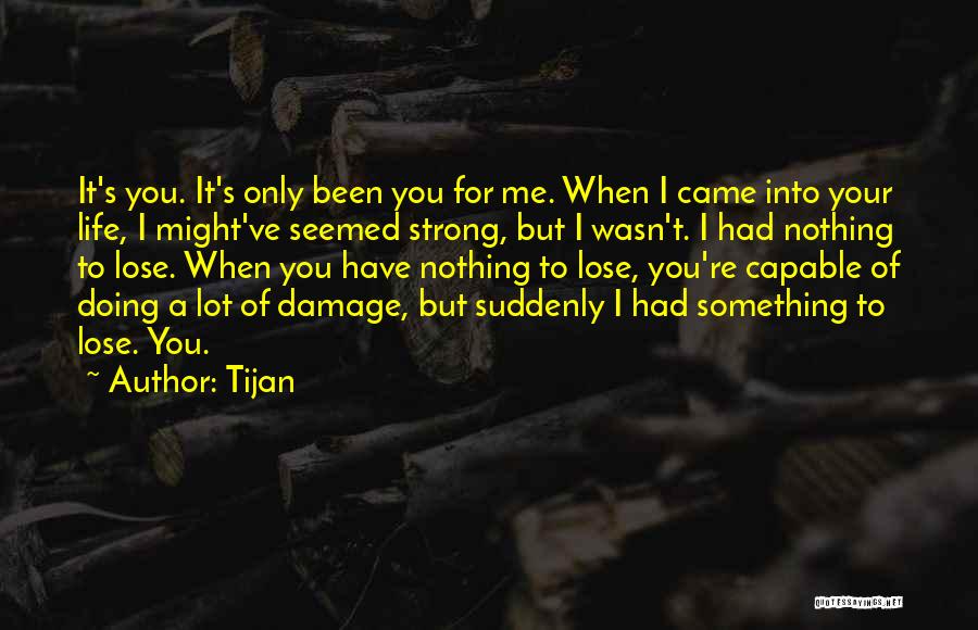 Tijan Quotes: It's You. It's Only Been You For Me. When I Came Into Your Life, I Might've Seemed Strong, But I