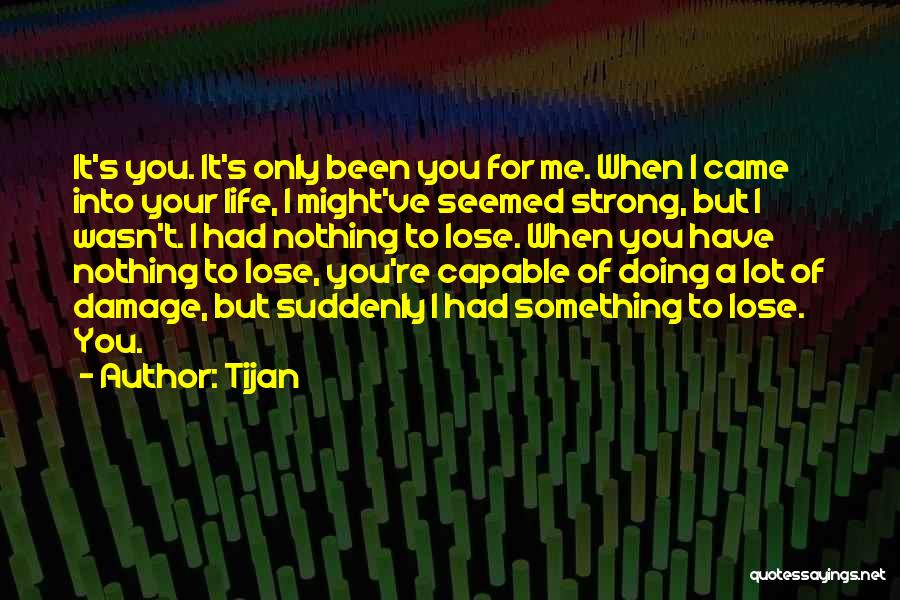 Tijan Quotes: It's You. It's Only Been You For Me. When I Came Into Your Life, I Might've Seemed Strong, But I