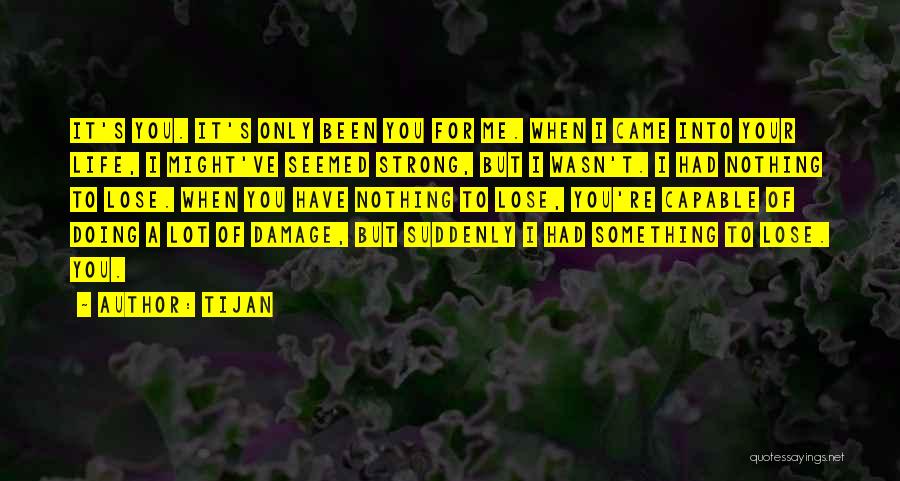 Tijan Quotes: It's You. It's Only Been You For Me. When I Came Into Your Life, I Might've Seemed Strong, But I