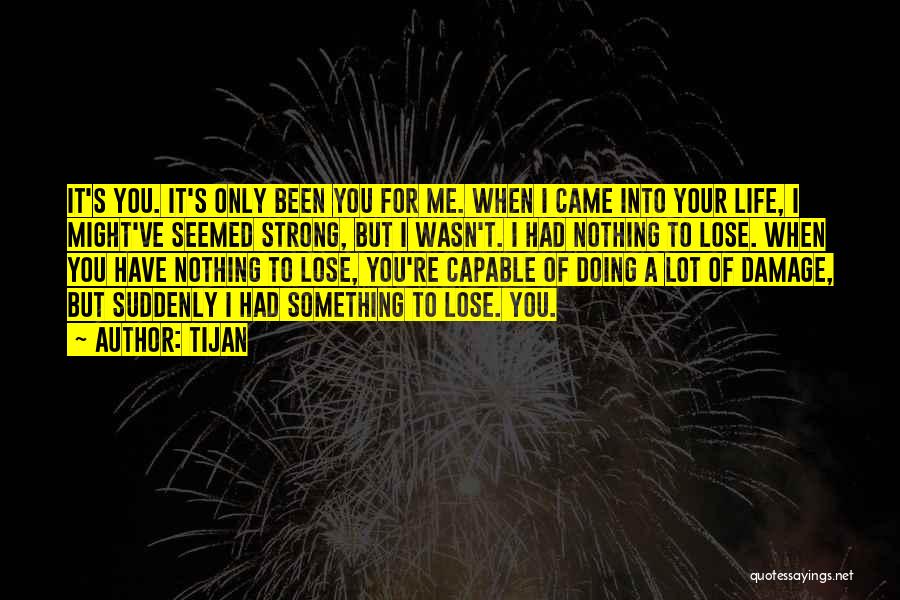 Tijan Quotes: It's You. It's Only Been You For Me. When I Came Into Your Life, I Might've Seemed Strong, But I