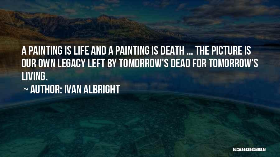 Ivan Albright Quotes: A Painting Is Life And A Painting Is Death ... The Picture Is Our Own Legacy Left By Tomorrow's Dead