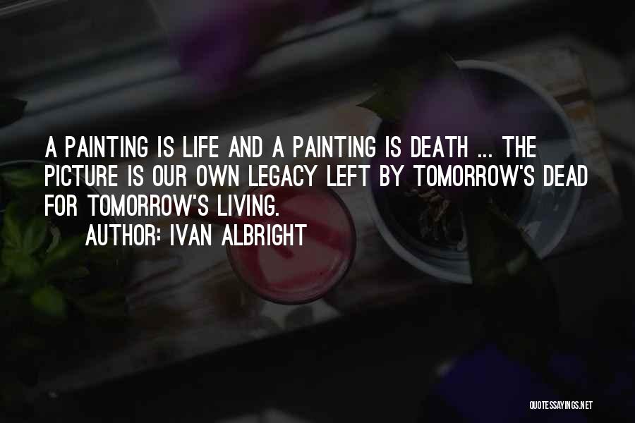 Ivan Albright Quotes: A Painting Is Life And A Painting Is Death ... The Picture Is Our Own Legacy Left By Tomorrow's Dead