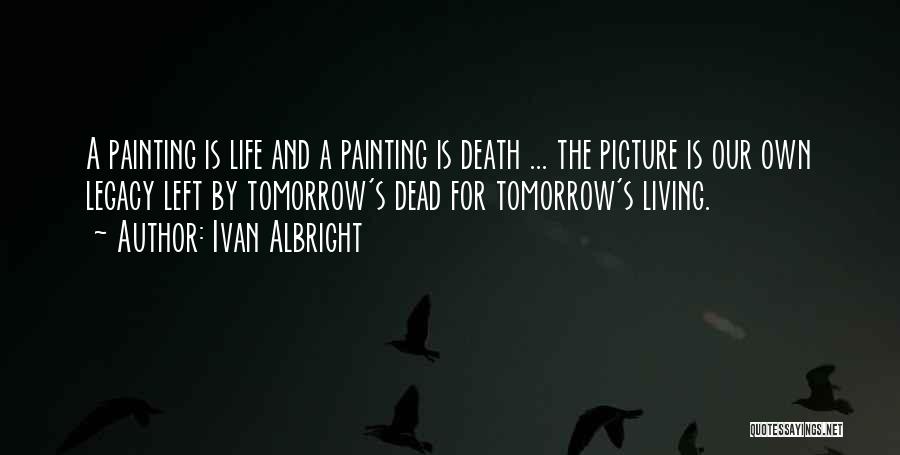 Ivan Albright Quotes: A Painting Is Life And A Painting Is Death ... The Picture Is Our Own Legacy Left By Tomorrow's Dead