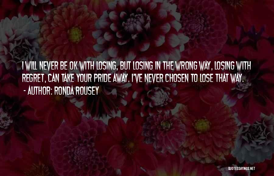 Ronda Rousey Quotes: I Will Never Be Ok With Losing, But Losing In The Wrong Way, Losing With Regret, Can Take Your Pride