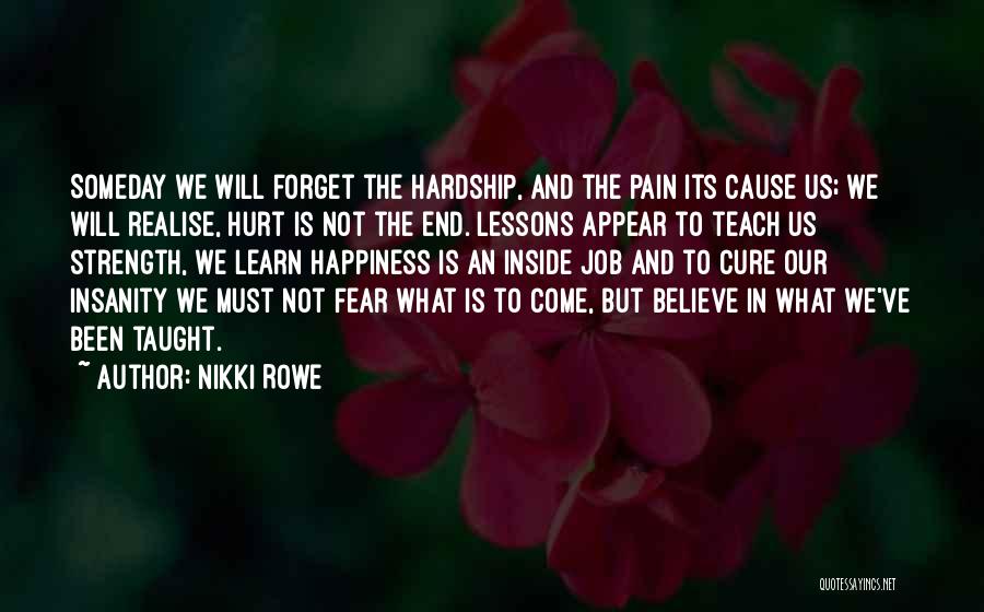 Nikki Rowe Quotes: Someday We Will Forget The Hardship, And The Pain Its Cause Us; We Will Realise, Hurt Is Not The End.