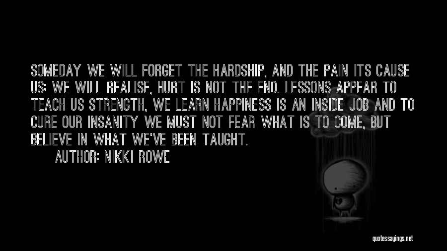 Nikki Rowe Quotes: Someday We Will Forget The Hardship, And The Pain Its Cause Us; We Will Realise, Hurt Is Not The End.