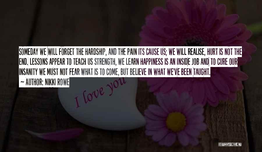 Nikki Rowe Quotes: Someday We Will Forget The Hardship, And The Pain Its Cause Us; We Will Realise, Hurt Is Not The End.