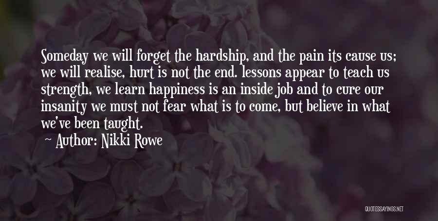 Nikki Rowe Quotes: Someday We Will Forget The Hardship, And The Pain Its Cause Us; We Will Realise, Hurt Is Not The End.