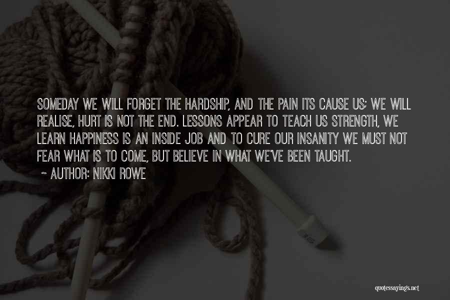 Nikki Rowe Quotes: Someday We Will Forget The Hardship, And The Pain Its Cause Us; We Will Realise, Hurt Is Not The End.