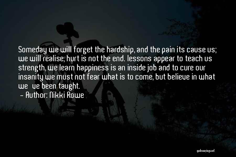 Nikki Rowe Quotes: Someday We Will Forget The Hardship, And The Pain Its Cause Us; We Will Realise, Hurt Is Not The End.