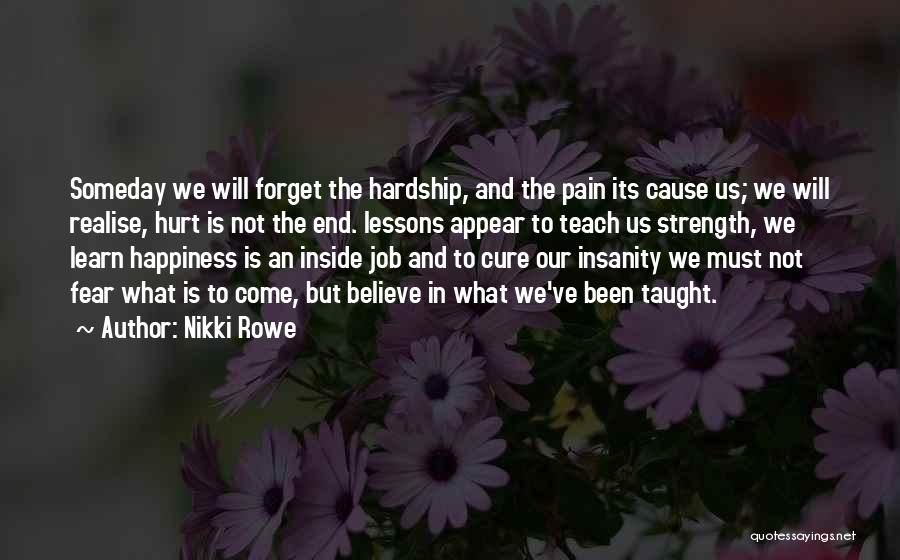Nikki Rowe Quotes: Someday We Will Forget The Hardship, And The Pain Its Cause Us; We Will Realise, Hurt Is Not The End.