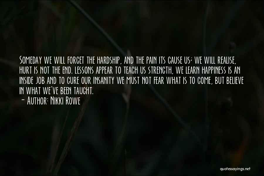 Nikki Rowe Quotes: Someday We Will Forget The Hardship, And The Pain Its Cause Us; We Will Realise, Hurt Is Not The End.