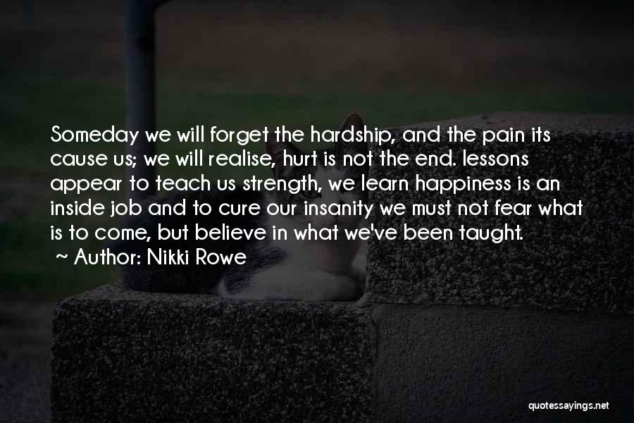 Nikki Rowe Quotes: Someday We Will Forget The Hardship, And The Pain Its Cause Us; We Will Realise, Hurt Is Not The End.