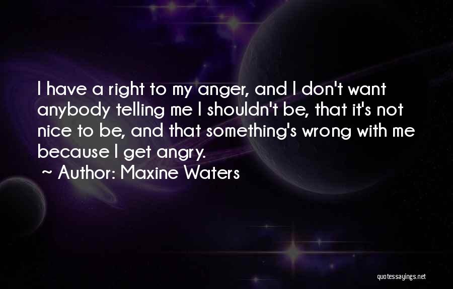 Maxine Waters Quotes: I Have A Right To My Anger, And I Don't Want Anybody Telling Me I Shouldn't Be, That It's Not