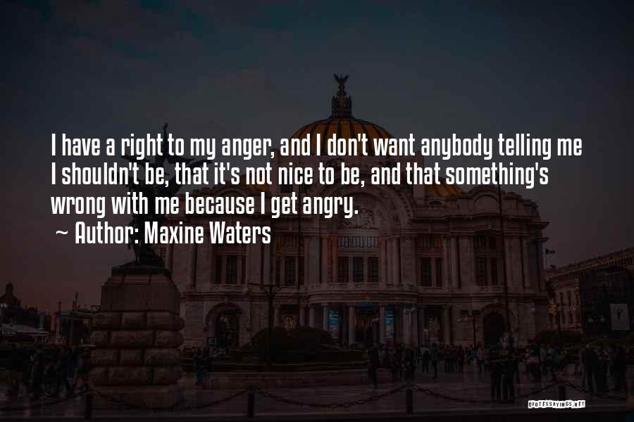 Maxine Waters Quotes: I Have A Right To My Anger, And I Don't Want Anybody Telling Me I Shouldn't Be, That It's Not