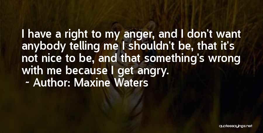 Maxine Waters Quotes: I Have A Right To My Anger, And I Don't Want Anybody Telling Me I Shouldn't Be, That It's Not