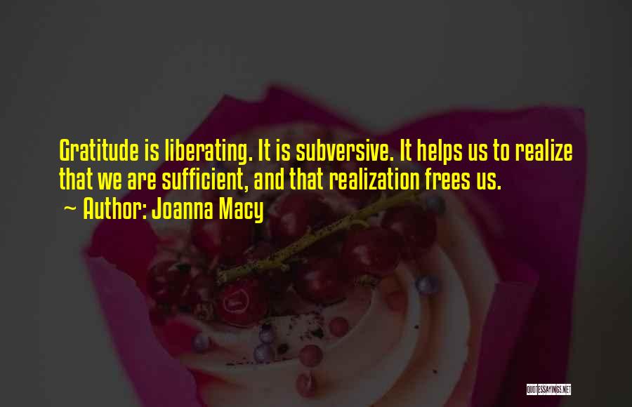 Joanna Macy Quotes: Gratitude Is Liberating. It Is Subversive. It Helps Us To Realize That We Are Sufficient, And That Realization Frees Us.