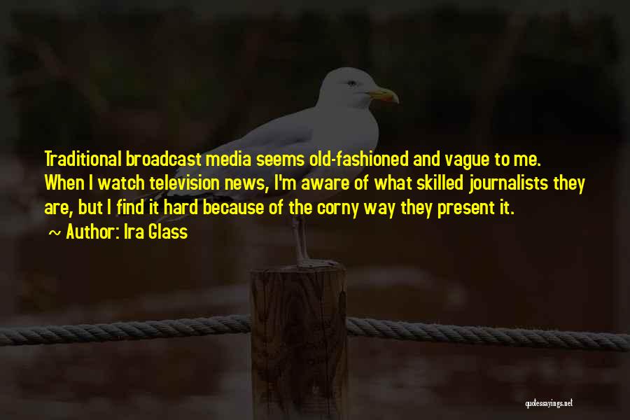 Ira Glass Quotes: Traditional Broadcast Media Seems Old-fashioned And Vague To Me. When I Watch Television News, I'm Aware Of What Skilled Journalists