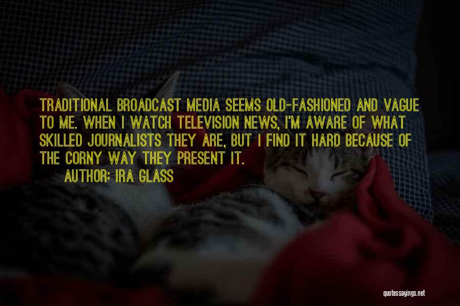 Ira Glass Quotes: Traditional Broadcast Media Seems Old-fashioned And Vague To Me. When I Watch Television News, I'm Aware Of What Skilled Journalists