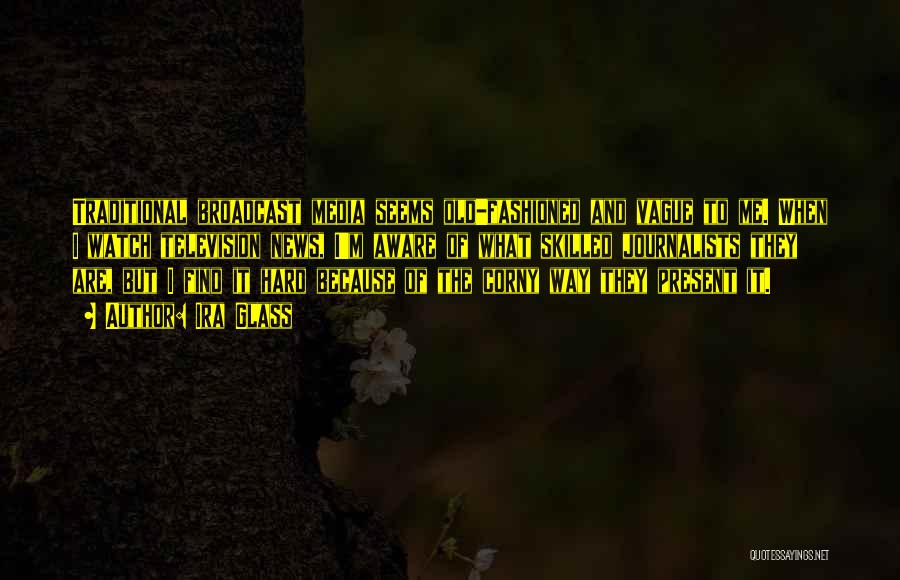 Ira Glass Quotes: Traditional Broadcast Media Seems Old-fashioned And Vague To Me. When I Watch Television News, I'm Aware Of What Skilled Journalists