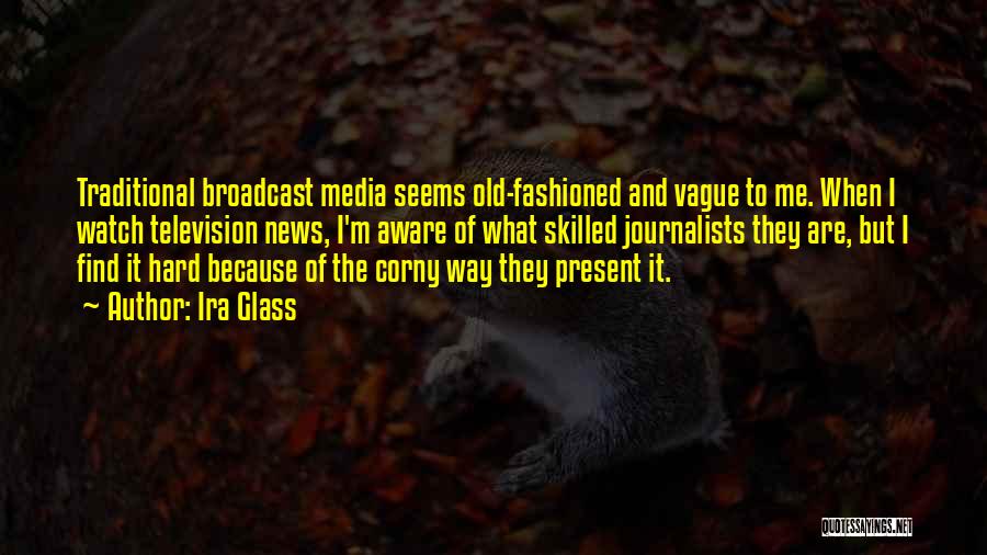 Ira Glass Quotes: Traditional Broadcast Media Seems Old-fashioned And Vague To Me. When I Watch Television News, I'm Aware Of What Skilled Journalists