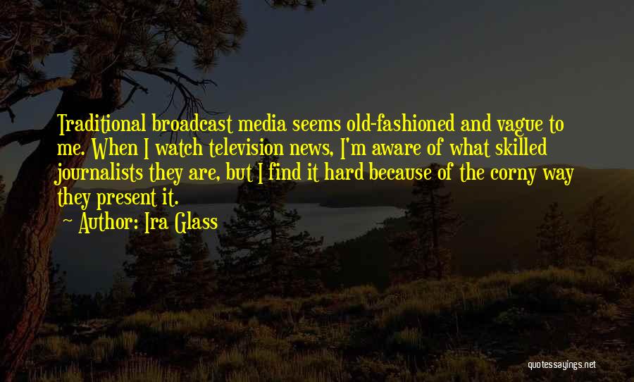 Ira Glass Quotes: Traditional Broadcast Media Seems Old-fashioned And Vague To Me. When I Watch Television News, I'm Aware Of What Skilled Journalists