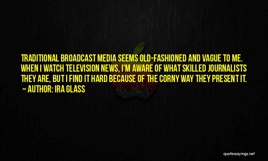 Ira Glass Quotes: Traditional Broadcast Media Seems Old-fashioned And Vague To Me. When I Watch Television News, I'm Aware Of What Skilled Journalists