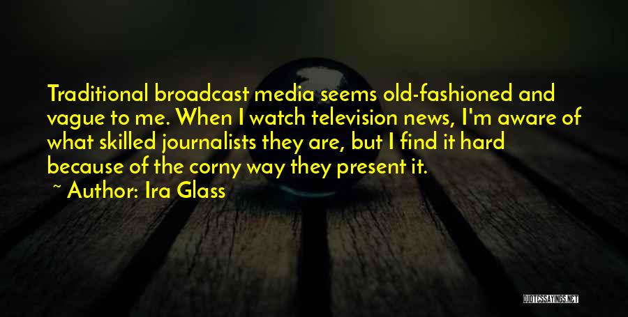 Ira Glass Quotes: Traditional Broadcast Media Seems Old-fashioned And Vague To Me. When I Watch Television News, I'm Aware Of What Skilled Journalists