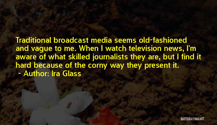 Ira Glass Quotes: Traditional Broadcast Media Seems Old-fashioned And Vague To Me. When I Watch Television News, I'm Aware Of What Skilled Journalists