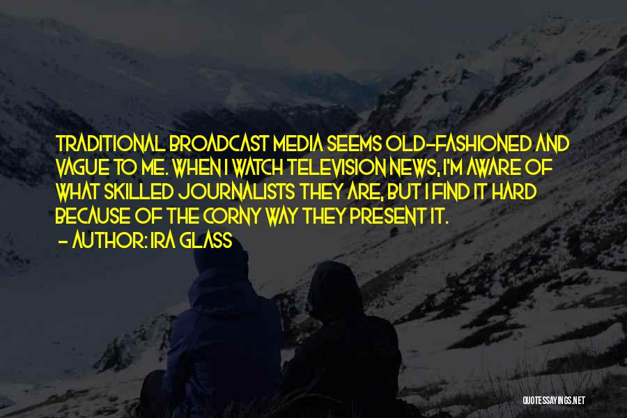 Ira Glass Quotes: Traditional Broadcast Media Seems Old-fashioned And Vague To Me. When I Watch Television News, I'm Aware Of What Skilled Journalists